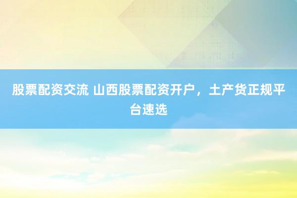 股票配资交流 山西股票配资开户,土产货正规平台速选