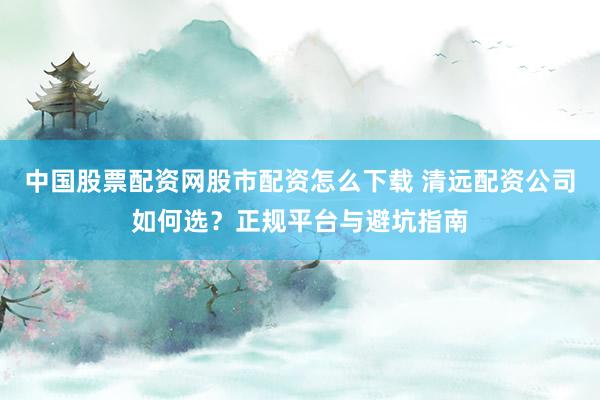 中国股票配资网股市配资怎么下载 清远配资公司如何选？正规平台与避坑指南