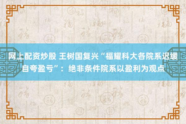 网上配资炒股 王树国复兴“福耀科大各院系迟缓自夸盈亏”：绝非条件院系以盈利为观点