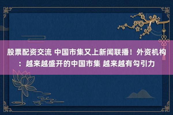 股票配资交流 中国市集又上新闻联播！外资机构：越来越盛开的中国市集 越来越有勾引力