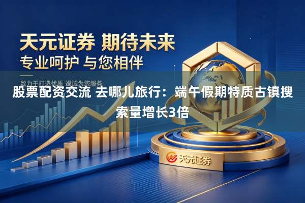 股票配资交流 去哪儿旅行：端午假期特质古镇搜索量增长3倍