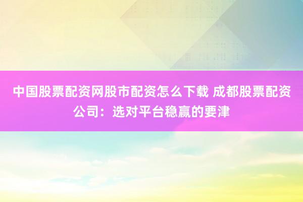 中国股票配资网股市配资怎么下载 成都股票配资公司：选对平台稳赢的要津