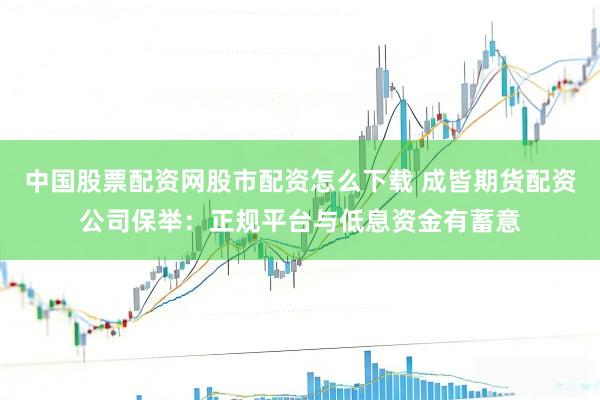 中国股票配资网股市配资怎么下载 成皆期货配资公司保举：正规平台与低息资金有蓄意
