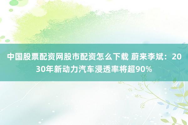 中国股票配资网股市配资怎么下载 蔚来李斌：2030年新动力汽车浸透率将超90%