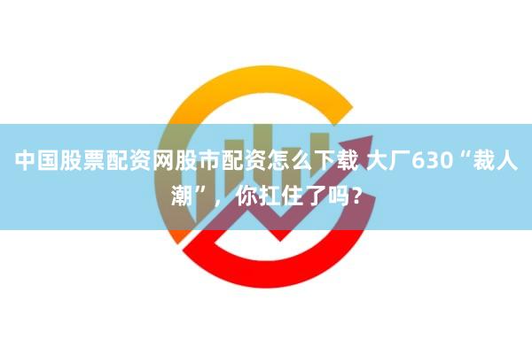 中国股票配资网股市配资怎么下载 大厂630“裁人潮”，你扛住了吗？