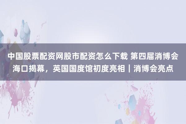 中国股票配资网股市配资怎么下载 第四届消博会海口揭幕,英国国度馆初度亮相|消博会亮点