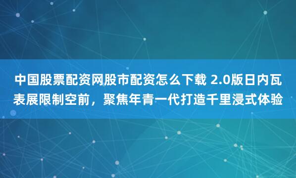 中国股票配资网股市配资怎么下载 2.0版日内瓦表展限制空前，聚焦年青一代打造千里浸式体验