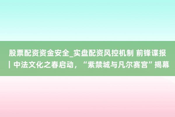 股票配资资金安全_实盘配资风控机制 前锋谍报｜中法文化之春启动，“紫禁城与凡尔赛宫”揭幕