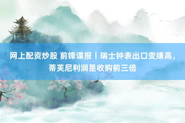 网上配资炒股 前锋谍报｜瑞士钟表出口变嫌高，蒂芙尼利润是收购前三倍