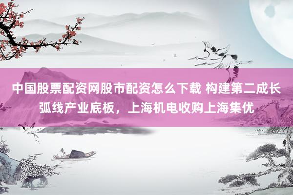 中国股票配资网股市配资怎么下载 构建第二成长弧线产业底板，上海机电收购上海集优