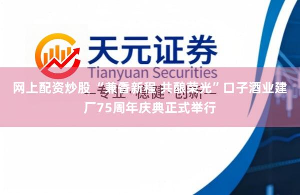网上配资炒股 “兼香新程 共酿荣光”口子酒业建厂75周年庆典正式举行