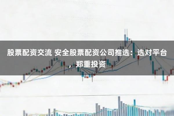 股票配资交流 安全股票配资公司推选：选对平台，郑重投资