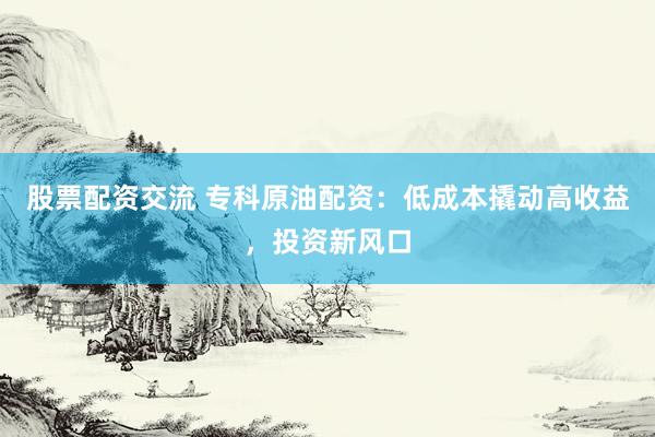 股票配资交流 专科原油配资：低成本撬动高收益，投资新风口