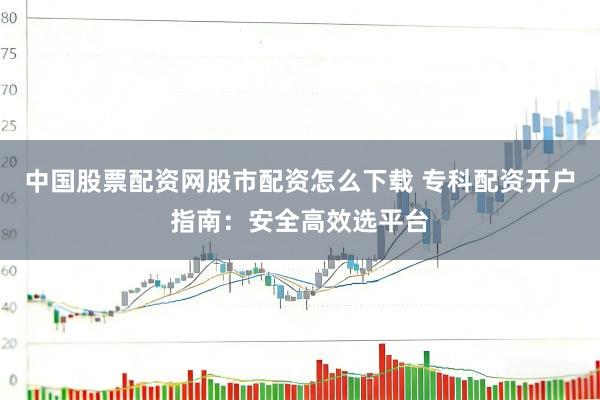 中国股票配资网股市配资怎么下载 专科配资开户指南：安全高效选平台