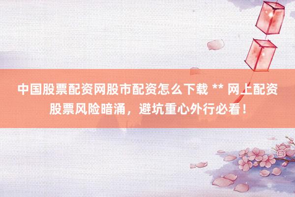 中国股票配资网股市配资怎么下载 ** 网上配资股票风险暗涌，避坑重心外行必看！