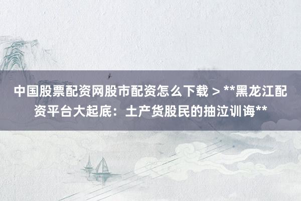 中国股票配资网股市配资怎么下载 > **黑龙江配资平台大起底：土产货股民的抽泣训诲**