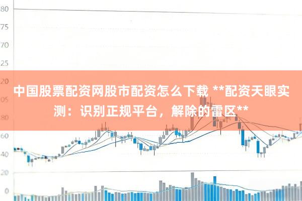 中国股票配资网股市配资怎么下载 **配资天眼实测：识别正规平台，解除的雷区**