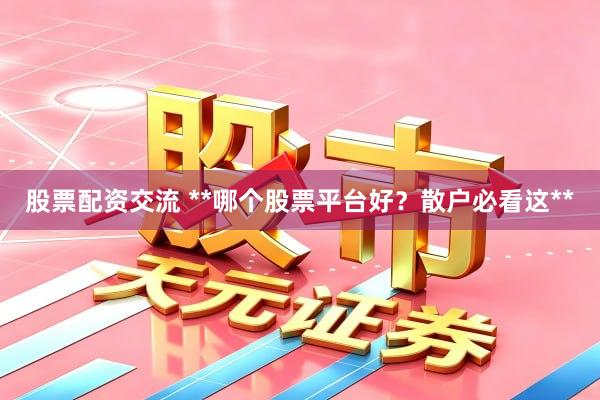 股票配资交流 **哪个股票平台好？散户必看这**
