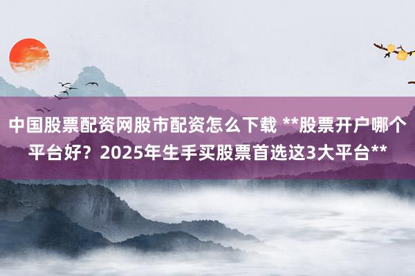 中国股票配资网股市配资怎么下载 **股票开户哪个平台好？2025年生手买股票首选这3大平台**
