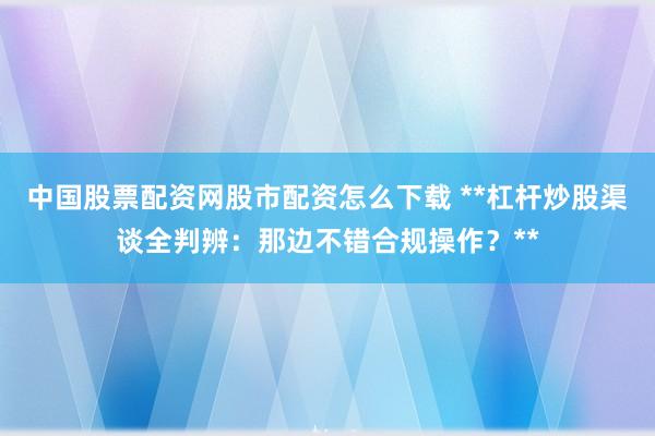 中国股票配资网股市配资怎么下载 **杠杆炒股渠谈全判辨：那边不错合规操作？**