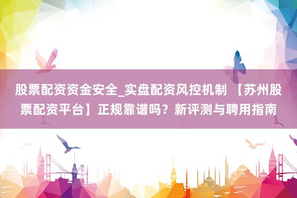 股票配资资金安全_实盘配资风控机制 【苏州股票配资平台】正规靠谱吗?新评测与聘用指南