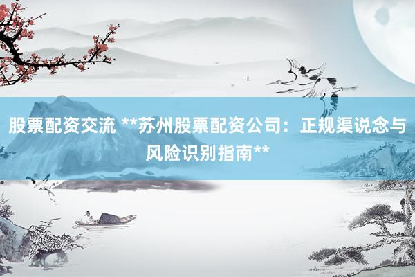 股票配资交流 **苏州股票配资公司：正规渠说念与风险识别指南**