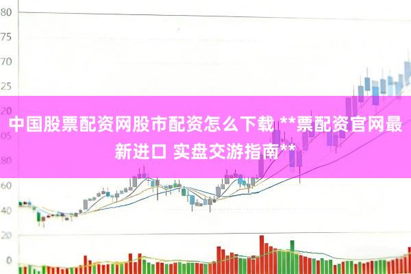 中国股票配资网股市配资怎么下载 **票配资官网最新进口 实盘交游指南**