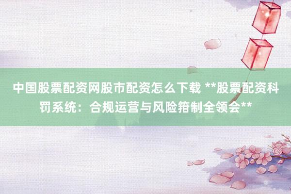中国股票配资网股市配资怎么下载 **股票配资科罚系统：合规运营与风险箝制全领会**