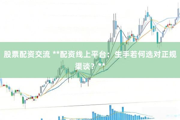 股票配资交流 **配资线上平台：生手若何选对正规渠谈？**