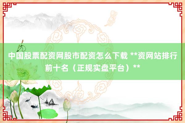 中国股票配资网股市配资怎么下载 **资网站排行前十名（正规实盘平台）**