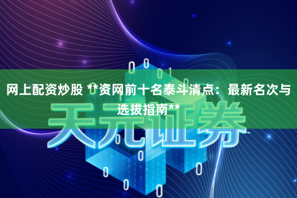 网上配资炒股 **资网前十名泰斗清点：最新名次与选拔指南**