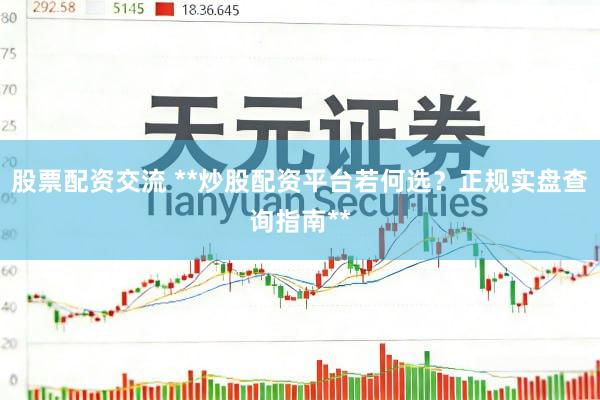 股票配资交流 **炒股配资平台若何选？正规实盘查询指南**