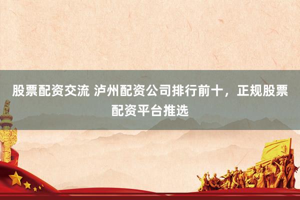 股票配资交流 泸州配资公司排行前十，正规股票配资平台推选